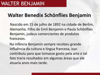Walter BenedixSchönflies Benjamin Nascido em 15 de julho de 1892 na cidade de Berlim, Alemanha. Filho de Emil Benjamin e Paula SchönfliesBenjamin, judeus comerciantes de produtos franceses.    Na infância Benjamin sempre recebeu grande influência da cultura e língua francesa, isso contribuiu para que tomasse gosto pela arte e tal fato traria resultados em algumas áreas que ele atuaria anos mais tarde. 