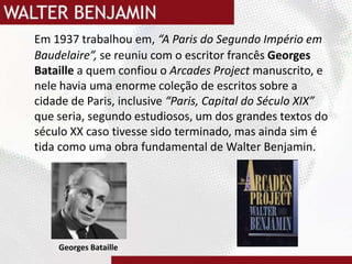 Em 1937 trabalhou em, “A Paris do Segundo Império em Baudelaire”, se reuniu com o escritor francês Georges Bataillea quem confiou o Arcades Project manuscrito, e nele havia uma enorme coleção de escritos sobre a cidade de Paris, inclusive “Paris, Capital do Século XIX” que seria, segundo estudiosos, um dos grandes textos do século XX caso tivesse sido terminado, mas ainda sim é tida como uma obra fundamental de Walter Benjamin.  Georges Bataille