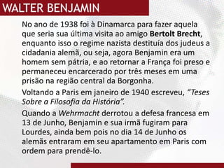 No ano de 1938 foi à Dinamarca para fazer aquela que seria sua última visita ao amigo Bertolt Brecht, enquanto isso o regime nazista destituía dos judeus a cidadania alemã, ou seja, agora Benjamin era um homem sem pátria, e ao retornar a França foi preso e permaneceu encarcerado por três meses em uma prisão na região central da Borgonha.Voltando a Paris em janeiro de 1940 escreveu, “Teses Sobre a Filosofia da História”. Quando a Wehrmachtderrotou a defesa francesa em 13 de Junho, Benjamin e sua irmã fugiram para Lourdes, ainda bem pois no dia 14 de Junho os alemãs entraram em seu apartamento em Paris com ordem para prendê-lo. 