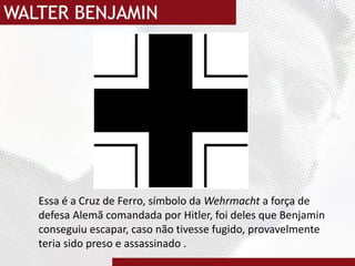 Essa é a Cruz de Ferro, símbolo da Wehrmachta força de defesa Alemã comandada por Hitler, foi deles que Benjamin conseguiu escapar, caso não tivesse fugido, provavelmente teria sido preso e assassinado .