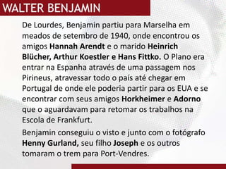 De Lourdes, Benjamin partiu para Marselha em meados de setembro de 1940, onde encontrou os  amigos Hannah Arendte o marido Heinrich Blücher, Arthur Koestler e Hans Fittko. O Plano era entrar na Espanha através de uma passagem nos Pirineus, atravessar todo o país até chegar em Portugal de onde ele poderia partir para os EUA e se encontrar com seus amigosHorkheimere Adorno que o aguardavam para retomar os trabalhos na Escola de Frankfurt.Benjamin conseguiu o visto e junto com o fotógrafo HennyGurland, seu filho Joseph e os outros tomaram o trem para Port-Vendres.