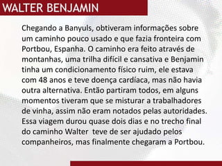 Chegando a Banyuls, obtiveram informações sobre um caminho pouco usado e que fazia fronteira com Portbou, Espanha. O caminho era feito através de montanhas, uma trilha difícil e cansativa e Benjamin tinha um condicionamento físico ruim, ele estava com 48 anos e teve doença cardíaca, mas não havia outra alternativa. Então partiram todos, em alguns momentos tiveram que se misturar a trabalhadores de vinha, assim não eram notados pelas autoridades. Essa viagem durou quase dois dias e no trecho final do caminho Walter  teve de ser ajudado pelos companheiros, mas finalmente chegaram a Portbou.