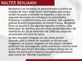 Benjamin e os Gurlands se apresentaram a polícia na estação de trem onde foram informados que estava sendo recusada a entrada na Espanha, e que no dia seguinte deveriam ser entregues às autoridades francesas e posteriormente aos nazistas. Sob vigilância policial ficaram hospedados no Hostel França, Benjamin ficou no quarto 3, fez algumas ligações e tomou uma forte dose de morfina que ele trazia desde Marselha. Na manhã do dia 26 de Setembro de 1940 seu corpo foi encontrado em cima da cama.Se eles tivessem chegado um dia antes teriam passado, pois a ordem foi mudada no dia em que chegaram, se tivesse chegado um dia depois também poderiam ter prosseguido, assim aconteceu com Gurland e seu filho que foram liberados, embora talvez isso se deveu em parte pelo impacto causado nas autarquias pela morte do “Alemão Cavalheiro”.