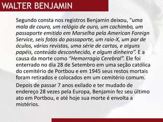 Segundo consta nos registros Benjamin deixou, “uma mala de couro, um relógio de ouro, um cachimbo, um passaporte emitido em Marselha pela AmericanForeignService, seis fotos do passaporte, um raio-X, um par de óculos, várias revistas, uma série de cartas, e alguns papéis, conteúdo desconhecido, e algum dinheiro”. E a causa da morte como “Hemorragia Cerebral”. Ele foi enterrado no dia 28 de Setembro em uma seção católica do cemitério de Portbou e em 1945 seus restos mortais foram retirados e colocados em um cemitério comum.Depois de passar 7 anos exilado e ter mudado de endereço 28 vezes pela Europa, Benjamin fez seu último ato em Portbou, e até hoje sua morte é envolta a mistérios.