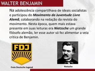 	Na adolescência compartilhava de ideais socialistas  e participou do Movimento da Juventude Livre Alemã, colaborando na redação da revista do movimento. Nesta época, quem mais estava presente em suas leituras era Nietzsche um grande filósofo alemão, ler esse autor só fez alimentar a veia crítica de Benjamin.Nietzche Freie Deutsche Jugend