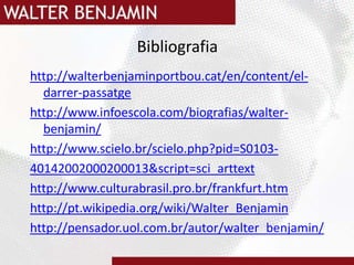 Bibliografiahttp://walterbenjaminportbou.cat/en/content/el-darrer-passatgehttp://www.infoescola.com/biografias/walter-benjamin/http://www.scielo.br/scielo.php?pid=S0103-40142002000200013&script=sci_arttexthttp://www.culturabrasil.pro.br/frankfurt.htmhttp://pt.wikipedia.org/wiki/Walter_Benjaminhttp://pensador.uol.com.br/autor/walter_benjamin/
