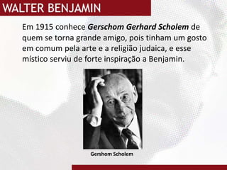 Em 1915 conhece Gerschom Gerhard Scholemde quem se torna grande amigo, pois tinham um gosto em comum pela arte e a religião judaica, e esse místico serviu de forte inspiração a Benjamin. GershomScholem