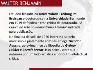 Estudou filosofia na Universidade FreiburgimBreisgaue doutorou-se na Universidade Bernonde em 1919 defendeu a tese crítica de doutorado, “A Crítica de Arte no Romantismo Alemão” indicada para publicação.No final da década de 1920 interessa-se pelo marxismo e juntamente com seu colega Theodor Adorno, aproximam-se da filosofia de GyörgyLukács e Bertolt Brecht. Isso deixou claro sua natureza por um lado artística e por outro intelectual crítica.