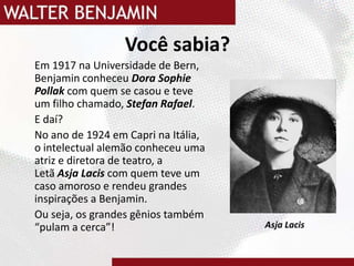 Você sabia?	Em 1917 na Universidade de Bern, Benjamin conheceu Dora SophiePollakcom quem se casou e teve um filho chamado, Stefan Rafael.	E daí?	No ano de 1924 em Capri na Itália, o intelectual alemão conheceu uma atriz e diretora de teatro, a Letã AsjaLaciscom quem teve um caso amoroso e rendeu grandes inspirações a Benjamin.Ou seja, os grandes gênios também “pulam a cerca”!AsjaLacis