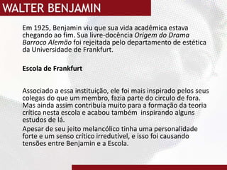 	Em 1925, Benjamin viu que sua vida acadêmica estava chegando ao fim. Sua livre-docência Origem do Drama Barroco Alemão foi rejeitada pelo departamento de estética da Universidade de Frankfurt.Escola de FrankfurtAssociado a essa instituição, ele foi mais inspirado pelos seus colegas do que um membro, fazia parte do circulo de fora. Mas ainda assim contribuía muito para a formação da teoria crítica nesta escola e acabou também  inspirando alguns estudos de lá.	Apesar de seu jeito melancólico tinha uma personalidade forte e um senso crítico irredutível, e isso foi causando tensões entre Benjamin e a Escola.
