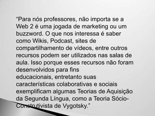 “Para nós professores, não importa se a
Web 2 é uma jogada de marketing ou um
buzzword. O que nos interessa é saber
como Wikis, Podcast, sites de
compartilhamento de vídeos, entre outros
recursos podem ser utilizados nas salas de
aula. Isso porque esses recursos não foram
desenvolvidos para fins
educacionais, entretanto suas
características colaborativas e sociais
exemplificam algumas Teorias de Aquisição
da Segunda Língua, como a Teoria Sócio-
Construtivista de Vygotsky.”
 