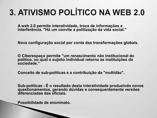 




   A web 2.0 permite interatividade, troca de informações e
    interferência. "Há um convite a politização da vida social."



   Nova configuração social por conta das transformações globais.



   O Ciberespaço permite "um renascimento não institucional do
    político, no qual o sujeito individual retorna as instituições da
    sociedade.“

   Conceito de sub-políticas e a contribuição da "multidão".



   Sub-políticas - É o resultado desta interatividade produzindo novos
    questionamentos, gerando dúvidas e consequentemente versões
    diferenciadas das oficiais.

   Possibilidade de anonimato.

 