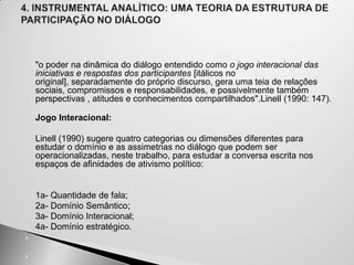 


   "o poder na dinâmica do diálogo entendido como o jogo interacional das
    iniciativas e respostas dos participantes [itálicos no
    original], separadamente do próprio discurso, gera uma teia de relações
    sociais, compromissos e responsabilidades, e possivelmente também
    perspectivas , atitudes e conhecimentos compartilhados".Linell (1990: 147).

    Jogo Interacional:

   Linell (1990) sugere quatro categorias ou dimensões diferentes para
    estudar o domínio e as assimetrias no diálogo que podem ser
    operacionalizadas, neste trabalho, para estudar a conversa escrita nos
    espaços de afinidades de ativismo político:


   1a- Quantidade de fala;
   2a- Domínio Semântico;
   3a- Domínio Interacional;
   4a- Domínio estratégico.




 