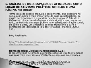 

   "Uma ideia de espaço produzido socialmente, que encontra no
    social a primeira e mais importante de suas características, se
    ajusta perfeitamente a esta ideia de ciberespaço. O fato de a
    ênfase se colocar nas dinâmicas sociais significa que, antes de
    tudo, se trata de um lugar [itálico no original] para a ação social,
    de baixo a cima, um ambiente de rede transitório e para a
    construção de identidades líquidas" (Mayans i Planells, 2008:
    114).


   Blog Analisado:


   http://carlosalexlima.blogspot.com/2009/07/pelo-menos-78-
    direitos-sao-negados.html


   Nome do Blog: Direitos Fundamentais LGBT
   O presente blog se propõe a reflexão sobre os Direitos Humanos
    nas suas mais diversas manifestações e algumas amenidades.


   PELO MENOS 78 DIREITOS SÃO NEGADOS A CASAIS
   HOMOSSEXUAIS E NÃO 37, COMO SE PROPALA.
 
