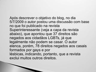    Após descrever o objetivo do blog, no dia
    5/7/2009 o autor postou uma discussão com base
    no que foi publicado na revista
    Superinteressante (veja a capa da revista
    abaixo), que apontou que 37 direitos são
    negados aos cidadãos LGBTs, já que
    legalmente não podem se casar. O autor
    elenca, porém, 78 direitos negados aos casais
    formados por gays e por
    lésbicas, indicando, portanto, que a revista
    exclui muitos outros direitos.
 