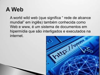    A world wild web (que significa “ rede de alcance
    mundial” em inglês) também conhecida como
    Web e www, é um sistema de documentos em
    hipermídia que são interligados e executados na
    internet.
 