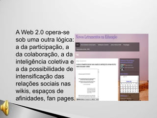    A Web 2.0 opera-se
    sob uma outra lógica:
    a da participação, a
    da colaboração, a da
    inteligência coletiva e
    a da possibilidade de
    intensificação das
    relações sociais nas
    wikis, espaços de
    afinidades, fan pages.
 
