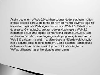 Assim que o termo Web 2.0 ganhou popularidade, surgiram muitas
críticas sobre o porquê do termo se nem ao menos ouvimos logo no
início da criação da Web algum termo como Web 1.0. Estudiosos
da área da Computação, programadores dizem que a Web 2.0
nada mais é que uma jogada de Marketing ou um buzzword. Isso
se deve ao fato de que as linguagens de programação usadas na
Web 2 já existiam na Web 1 e, além disso, a idéia de colaboração
não é alguma coisa recente também. Como exemplo, temos o uso
de fóruns e listas de discussão logo no início da criação da
WWW, utilizados nas universidades americanas.
 