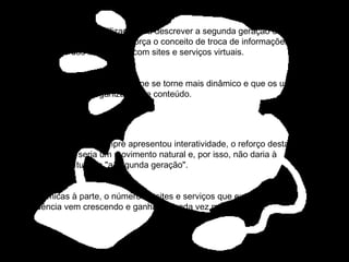 O termo Web 2.0 é utilizado para descrever a segunda geração da World Wide Web -tendência que reforça o conceito de troca de informações e colaboração dos internautas com sites e serviços virtuais.  A idéia é que o ambiente on-line se torne mais dinâmico e que os usuários colaborem para a organização de conteúdo. O universo digital sempre apresentou interatividade, o reforço desta característica seria um movimento natural e, por isso, não daria à tendência o título de "a segunda geração". Polêmicas à parte, o número de sites e serviços que exploram esta tendência vem crescendo e ganhando cada vez mais adeptos.  