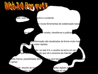 Web 2.0 Por quê? Simplicidade: tudo deve ser intuitivo e evidente; Compartilhar: a cada dia surgem novas ferramentas de colaboração baseadas no trinômio simples-rápido-web; Publicar: no mundo da web 2.0 você recebe, transforma e publica num ciclo infinito de geração de informação; Disponibilidade rápida: as informação são atualizadas de forma muito mais ágil e chegam aos usuários com maior rapidez; Edição do usuário/Participação: na web 2.0, o usuário se torna um ser ativo, participativo, que atua sobre aquilo que vê e consome da internet; Opinião franca: possibilidade democrática e sem barreiras de exercer sua liberdade de opinar; Comunidade: através da enxurrada de comunidades digitais e Aplicações que nos fazem mais falantes, se torna possível a troca rápida de informações 