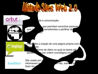 Site usado por pessoas em todo o mundo para informarem outras, amigas ou não, sobre o que estão a fazer em cada momento. Interatividade e comunicação . Comunidades que permitem encontrar pessoas com interesses semelhantes e partilhar ideias, fotos e vídeos. Possibilita a criação de uma página própria com o conteúdo  que gosta; Sites em forma de diário no qual os textos são apresentados por ordem cronológica inversa. Lista de Sites Web 2.0 