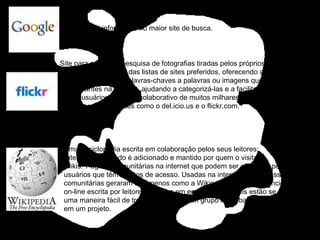 Pesquisa e informação no maior site de busca. Site para partilha e pesquisa de fotografias tiradas pelos próprios utilizadores.  Uma versão Web 2.0 das listas de sites preferidos, oferecendo aos usuários uma maneira de vincular palavras-chaves a palavras ou imagens que consideram interessantes na internet, ajudando a categorizá-las e a facilitar sua obtenção por outros usuários. O efeito colaborativo de muitos milhares de usuários é um dos pontos centrais de sites como o del.icio.us e o flickr.com.  Uma enciclopédia escrita em colaboração pelos seus leitores;  Sites cujo conteúdo é adicionado e mantido por quem o visita.  Wikis:   Páginas comunitárias na internet que podem ser alteradas por todos os usuários que têm direitos de acesso. Usadas na internet pública, essas páginas comunitárias geraram fenômenos como a Wikipedia, que é uma enciclopédia on-line escrita por leitores. Usadas em empresas, as wikis estão se tornando uma maneira fácil de trocar idéias para um grupo de trabalhadores envolvido em um projeto.  