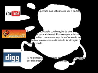 Serviços criados pela combinação de dois diferentes aplicativos para a internet. Por exemplo, misturar um site de mapas on-line com um serviço de anúncios de imóveis para apresentar um recurso unificado de localização de casas que estão à venda.  S ite composto por notícias encontradas pelos utilizadores e por eles sugeridas como de interesse / qualidade. Site que permite aos utilizadores ver e partilhar vídeos. 