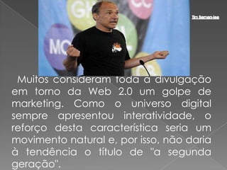 Muitos consideram toda a divulgação
em torno da Web 2.0 um golpe de
marketing. Como o universo digital
sempre apresentou interatividade, o
reforço desta característica seria um
movimento natural e, por isso, não daria
à tendência o título de "a segunda
geração".
 
