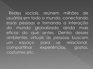Redes sociais, reúnem milhões de
usuários em todo o mundo, conectando
essas pessoas e tornando a interação
do mundo globalizado ainda mais
eficaz do que antes. Dentro desses
ambientes virtuais as pessoas buscam
um espaço para se relacionar,
compartilhar experiências, gostos,
costumes etc.
 