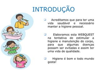 INTRODUÇÃO
        Acreditamos que para ter uma
      vida saudável e necessário
      manter a higiene pessoal.

         Elaboramos esta WEBQUEST
      na tentativa de estimular a
      higiene e manutenção do corpo,
      para que algumas doenças
      possam ser evitadas e assim ter
      uma vida de qualidade.

        Higiene é bom e todo mundo
      gosta!
 