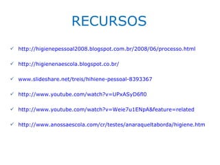 RECURSOS
 http://higienepessoal2008.blogspot.com.br/2008/06/processo.html

 http://higienenaescola.blogspot.co.br/

 www.slideshare.net/treis/hihiene-pessoal-8393367

 http://www.youtube.com/watch?v=UPxASyD6fl0

 http://www.youtube.com/watch?v=Weie7u1ENpA&feature=related

 http://www.anossaescola.com/cr/testes/anaraqueltaborda/higiene.htm
 