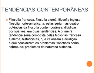 TENDÊNCIAS CONTEMPORÂNEAS
 Filosofia francesa, filosofia alemã, filosofia inglesa,
filosofia norte-americana: estas seriam as quatro
potências da filosofia contemporânea, divididas,
por sua vez, em duas tendências. A primeira
tendência seria composta pelas filosofias francesa
e alemã, historicistas, que valorizam a erudição
e que consideram os problemas filosóficos como,
sobretudo, problemas de natureza histórica.
 
