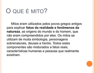 O QUE É MITO?
Mitos eram utilizados pelos povos gregos antigos
para explicar fatos da realidade e fenômenos da
natureza, as origens do mundo e do homem, que
não eram compreendidos por eles. Os mitos se
utilizam de muita simbologia, personagens
sobrenaturais, deuses e heróis. Todos estes
componentes são misturados a fatos reais,
características humanas e pessoas que realmente
existiram.
 