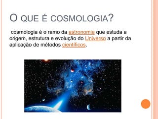 O QUE É COSMOLOGIA?
cosmologia é o ramo da astronomia que estuda a
origem, estrutura e evolução do Universo a partir da
aplicação de métodos científicos.
 