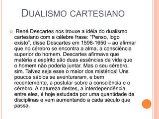 DUALISMO CARTESIANO
 René Descartes nos trouxe a idéia do dualismo
cartesiano com a célebre frase: "Penso, logo
existo”, disse Descartes em 1596-1650 – ao afirmar
que no cérebro se encontra a alma, a consciência
superior do homem. Descartes afirmava que
matéria e espírito são duas essências da vida que
o homem não poderia juntar. Mas o seu cérebro,
sim. Talvez seja esse o maior dos mistérios! Uns
poucos sábios se aventuraram, e bem
recentemente, a postular sobre a consciência e o
cérebro. A natureza destes, a interdependência
entre eles, é hoje estudada por uma quantidade de
disciplinas e vem aumentando a cada século que
passa.
 