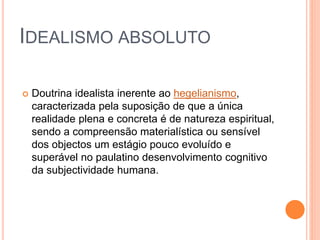 IDEALISMO ABSOLUTO
 Doutrina idealista inerente ao hegelianismo,
caracterizada pela suposição de que a única
realidade plena e concreta é de natureza espiritual,
sendo a compreensão materialística ou sensível
dos objectos um estágio pouco evoluído e
superável no paulatino desenvolvimento cognitivo
da subjectividade humana.
 