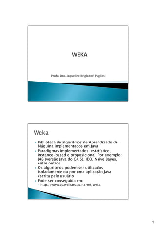 1
1
WEKA
 Biblioteca de algoritmos de Aprendizado de
Máquina implementados em Java
 Paradigmas implementados: estatístico,
instance-based e proposicional. Por exemplo:
J48 (versão Java do C4.5), ID3, Naive Bayes,
entre outros
 Os algoritmos podem ser utilizados
isoladamente ou por uma aplicação Java
escrita pelo usuário
 Pode ser conseguida em:
◦ http://www.cs.waikato.ac.nz/ml/weka
 