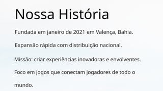 Nossa História
Fundada em janeiro de 2021 em Valença, Bahia.
Expansão rápida com distribuição nacional.
Missão: criar experiências inovadoras e envolventes.
Foco em jogos que conectam jogadores de todo o
mundo.
 