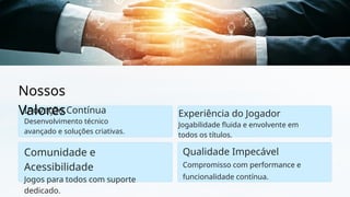Nossos
Valores
Inovação Contínua
Desenvolvimento técnico
avançado e soluções criativas.
Comunidade e
Acessibilidade
Jogos para todos com suporte
dedicado.
Qualidade Impecável
Compromisso com performance e
funcionalidade contínua.
Experiência do Jogador
Jogabilidade fluida e envolvente em
todos os títulos.
 