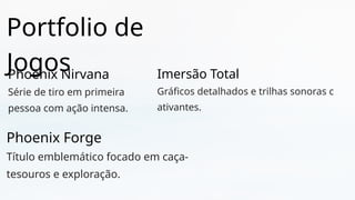 Portfolio de
Jogos
Phoenix Nirvana
Série de tiro em primeira
pessoa com ação intensa.
Phoenix Forge
Título emblemático focado em caça-
tesouros e exploração.
Imersão Total
Gráficos detalhados e trilhas sonoras c
ativantes.
 