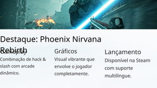 Destaque: Phoenix Nirvana
Rebirth
Gameplay
Combinação de hack &
slash com arcade
dinâmico.
Gráficos
Visual vibrante que
envolve o jogador
completamente.
Lançamento
Disponível na Steam
com suporte
multilíngue.
 