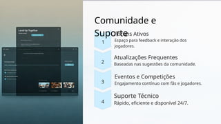 Comunidade e
Suporte
1
2
3
4
Fóruns Ativos
Espaço para feedback e interação dos
jogadores.
Atualizações Frequentes
Baseadas nas sugestões da comunidade.
Eventos e Competições
Engajamento contínuo com fãs e jogadores.
Suporte Técnico
Rápido, eficiente e disponível 24/7.
 