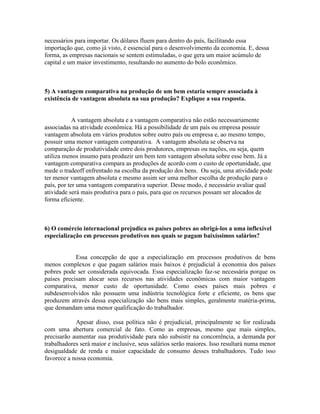 necessários para importar. Os dólares fluem para dentro do país, facilitando essa
importação que, como já visto, é essencial para o desenvolvimento da economia. E, dessa
forma, as empresas nacionais se sentem estimuladas, o que gera um maior acúmulo de
capital e um maior investimento, resultando no aumento do bolo econômico.

5) A vantagem comparativa na produção de um bem estaria sempre associada à
existência de vantagem absoluta na sua produção? Explique a sua resposta.

A vantagem absoluta e a vantagem comparativa não estão necessariamente
associadas na atividade econômica. Há a possibilidade de um país ou empresa possuir
vantagem absoluta em vários produtos sobre outro país ou empresa e, ao mesmo tempo,
possuir uma menor vantagem comparativa. A vantagem absoluta se observa na
comparação de produtividade entre dois produtores, empresas ou nações, ou seja, quem
utiliza menos insumo para produzir um bem tem vantagem absoluta sobre esse bem. Já a
vantagem comparativa compara as produções de acordo com o custo de oportunidade, que
mede o tradeoff enfrentado na escolha da produção dos bens. Ou seja, uma atividade pode
ter menor vantagem absoluta e mesmo assim ser uma melhor escolha de produção para o
país, por ter uma vantagem comparativa superior. Desse modo, é necessário avaliar qual
atividade será mais produtiva para o país, para que os recursos possam ser alocados de
forma eficiente.

6) O comércio internacional prejudica os países pobres ao obrigá-los a uma inflexível
especialização em processos produtivos nos quais se pagam baixíssimos salários?

Essa concepção de que a especialização em processos produtivos de bens
menos complexos e que pagam salários mais baixos é prejudicial à economia dos países
pobres pode ser considerada equivocada. Essa especialização faz-se necessária porque os
países precisam alocar seus recursos nas atividades econômicas com maior vantagem
comparativa, menor custo de oportunidade. Como esses países mais pobres e
subdesenvolvidos não possuem uma indústria tecnológica forte e eficiente, os bens que
produzem através dessa especialização são bens mais simples, geralmente matéria-prima,
que demandam uma menor qualificação do trabalhador.
Apesar disso, essa política não é prejudicial, principalmente se for realizada
com uma abertura comercial de fato. Como as empresas, mesmo que mais simples,
precisarão aumentar sua produtividade para não subsistir na concorrência, a demanda por
trabalhadores será maior e inclusive, seus salários serão maiores. Isso resultará numa menor
desigualdade de renda e maior capacidade de consumo desses trabalhadores. Tudo isso
favorece a nossa economia.

 