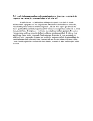 7) O comércio internacional prejudica os países ricos ao favorecer a exportação de
empregos para as nações com mais baixos níveis salariais?
A noção de que a exportação de empregos dos países ricos para os menos
desenvolvidos é prejudicial a eles é equivocada. O comércio internacional é necessário,
fundamental para o desenvolvimento dos países. Cada um troca aquilo que produz em
maior quantidade e qualidade, naquilo que tem uma especialização mais vantajosa. E, nesse
caso, a exportação de empregos é como uma exportação de um bem qualquer. Nos países
ricos, por uma união de uma série de fatores, há uma grande quantidade de mão de obra
qualificada. Desse modo, o mercado ficaria saturado dessa mão de obra, abaixando os
salários. Com a exportação, alcançam um equilíbrio, podendo usufruir dessa qualidade dos
trabalhadores e ainda oferecendo essa oportunidade aos demais países subdesenvolvidos.
Como enuncia o princípio fundamental da economia, o comércio pode ser bom para ambos
os lados.

 