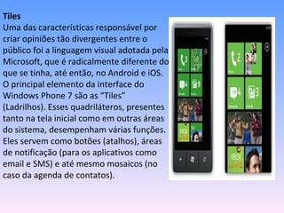 Tiles
Uma das características responsável por
criar opiniões tão divergentes entre o
público foi a linguagem visual adotada pela
Microsoft, que é radicalmente diferente do
que se tinha, até então, no Android e iOS.
O principal elemento da interface do
Windows Phone 7 são as “Tiles”
(Ladrilhos). Esses quadriláteros, presentes
tanto na tela inicial como em outras áreas
do sistema, desempenham várias funções.
Eles servem como botões (atalhos), áreas
de notificação (para os aplicativos como
email e SMS) e até mesmo mosaicos (no
caso da agenda de contatos).
 