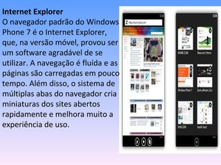 Internet Explorer
O navegador padrão do Windows
Phone 7 é o Internet Explorer,
que, na versão móvel, provou ser
um software agradável de se
utilizar. A navegação é fluída e as
páginas são carregadas em pouco
tempo. Além disso, o sistema de
múltiplas abas do navegador cria
miniaturas dos sites abertos
rapidamente e melhora muito a
experiência de uso.
 