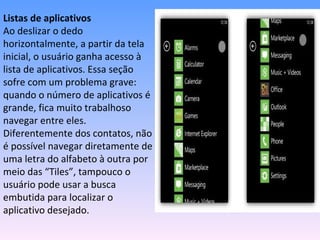 Listas de aplicativos
Ao deslizar o dedo
horizontalmente, a partir da tela
inicial, o usuário ganha acesso à
lista de aplicativos. Essa seção
sofre com um problema grave:
quando o número de aplicativos é
grande, fica muito trabalhoso
navegar entre eles.
Diferentemente dos contatos, não
é possível navegar diretamente de
uma letra do alfabeto à outra por
meio das “Tiles”, tampouco o
usuário pode usar a busca
embutida para localizar o
aplicativo desejado.
 