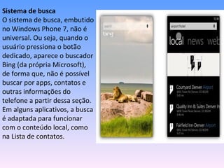 Sistema de busca
O sistema de busca, embutido
no Windows Phone 7, não é
universal. Ou seja, quando o
usuário pressiona o botão
dedicado, aparece o buscador
Bing (da própria Microsoft),
de forma que, não é possível
buscar por apps, contatos e
outras informações do
telefone a partir dessa seção.
Em alguns aplicativos, a busca
é adaptada para funcionar
com o conteúdo local, como
na Lista de contatos.
 