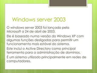 Windows server 2003
O windows server 2003 foi lançado pela
Microsoft a 24 de abril de 2003.
Ele é baseado numa versão do Windows XP com
algumas funções desligadas para permitir um
funcionamento mais estável do sistema.
Este inclui o Active Directory como principal
ferramenta para a administração de domínios.
É um sistema utilizado principalmente em redes de
computadores.
 