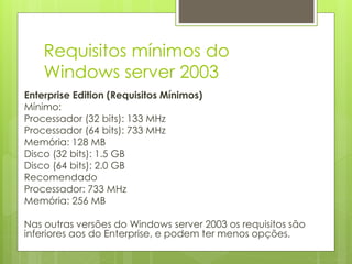 Requisitos mínimos do
Windows server 2003
Enterprise Edition (Requisitos Mínimos)
Mínimo:
Processador (32 bits): 133 MHz
Processador (64 bits): 733 MHz
Memória: 128 MB
Disco (32 bits): 1.5 GB
Disco (64 bits): 2.0 GB
Recomendado
Processador: 733 MHz
Memória: 256 MB
Nas outras versões do Windows server 2003 os requisitos são
inferiores aos do Enterprise, e podem ter menos opções.
 